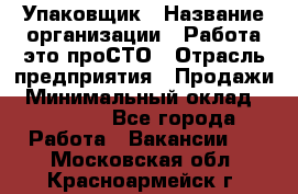 Упаковщик › Название организации ­ Работа-это проСТО › Отрасль предприятия ­ Продажи › Минимальный оклад ­ 23 500 - Все города Работа » Вакансии   . Московская обл.,Красноармейск г.